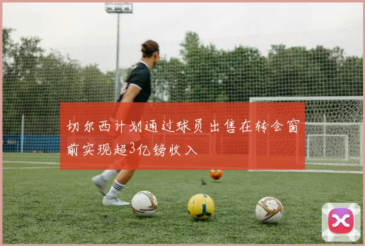 切尔西计划通过球员出售在转会窗前实现超3亿镑收入