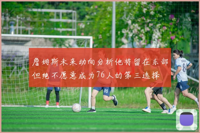 詹姆斯未来动向分析他将留在东部但绝不愿意成为76人的第三选择