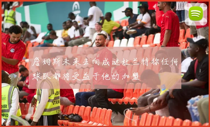 詹姆斯未来去向成谜杜兰特称任何球队都将受益于他的加盟