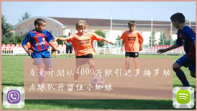 马竞计划以4000万欧引进罗梅罗助力球队并留住小蜘蛛