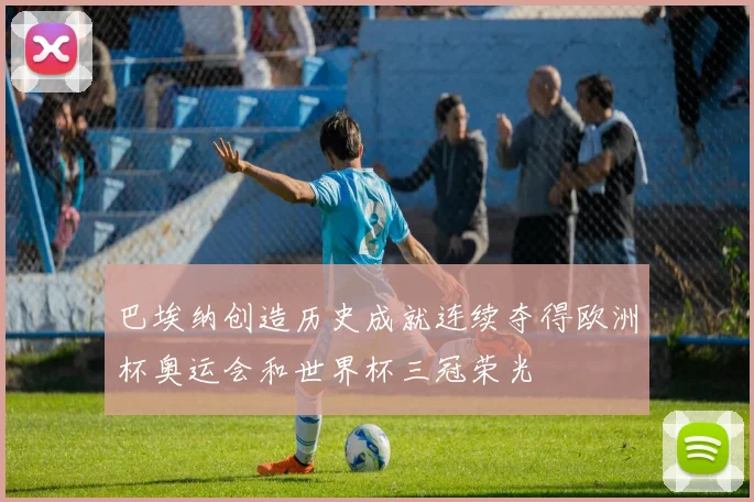 巴埃纳创造历史成就连续夺得欧洲杯奥运会和世界杯三冠荣光