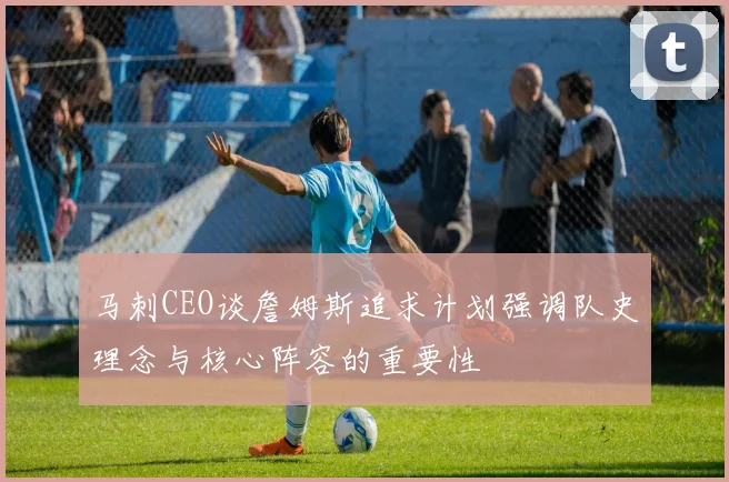 马刺CEO谈詹姆斯追求计划强调队史理念与核心阵容的重要性