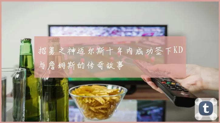 招募之神迈尔斯十年内成功签下KD与詹姆斯的传奇故事