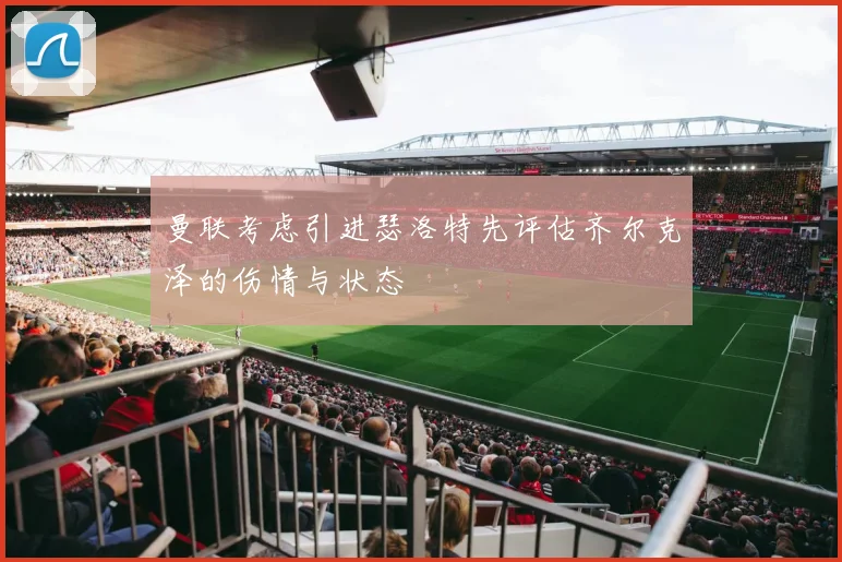 曼联考虑引进瑟洛特先评估齐尔克泽的伤情与状态