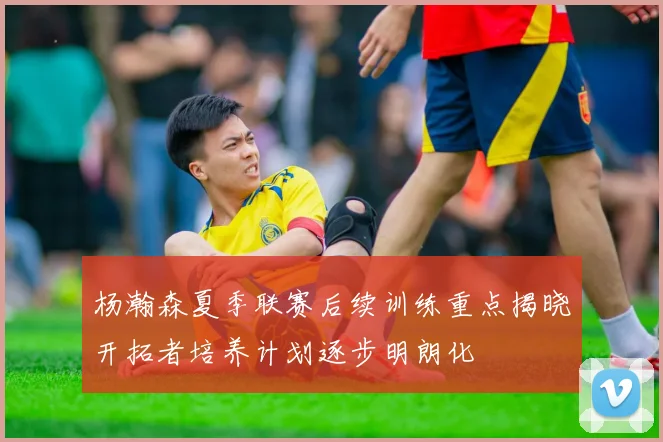 杨瀚森夏季联赛后续训练重点揭晓开拓者培养计划逐步明朗化