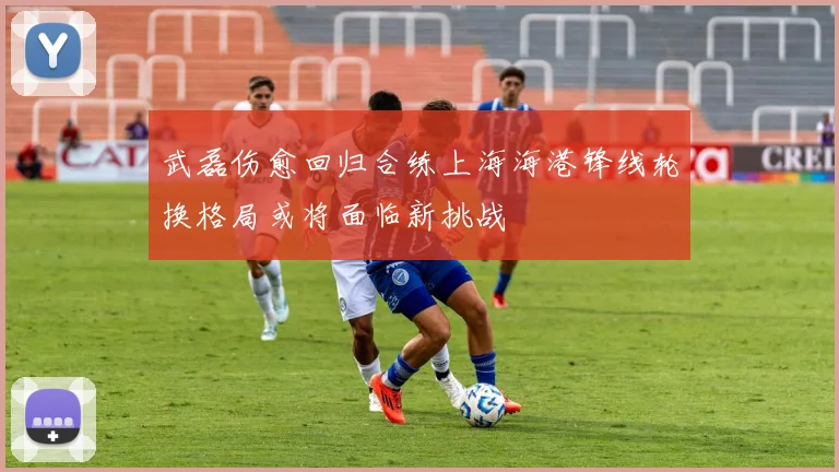 武磊伤愈回归合练上海海港锋线轮换格局或将面临新挑战