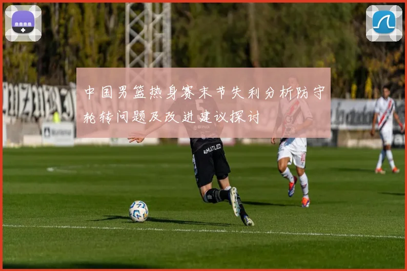 中国男篮热身赛末节失利分析防守轮转问题及改进建议探讨